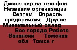 Диспетчер на телефон › Название организации ­ Септем › Отрасль предприятия ­ Другое › Минимальный оклад ­ 23 000 - Все города Работа » Вакансии   . Томская обл.,Томск г.